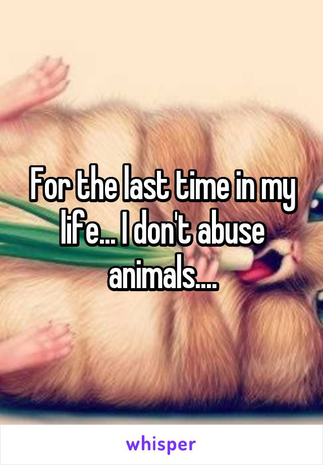 For the last time in my life... I don't abuse animals....