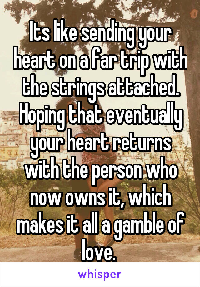 Its like sending your heart on a far trip with the strings attached. Hoping that eventually your heart returns with the person who now owns it, which makes it all a gamble of love. 