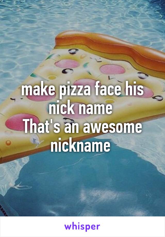 make pizza face his nick name 
That's an awesome nickname 
