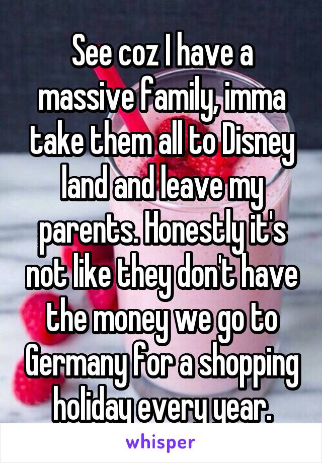 See coz I have a massive family, imma take them all to Disney land and leave my parents. Honestly it's not like they don't have the money we go to Germany for a shopping holiday every year.