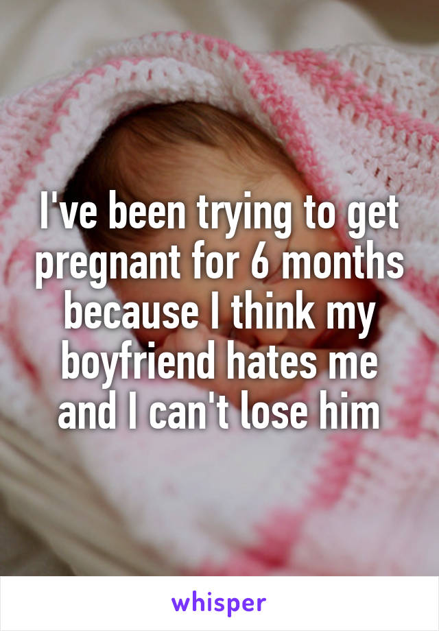 I've been trying to get pregnant for 6 months because I think my boyfriend hates me and I can't lose him