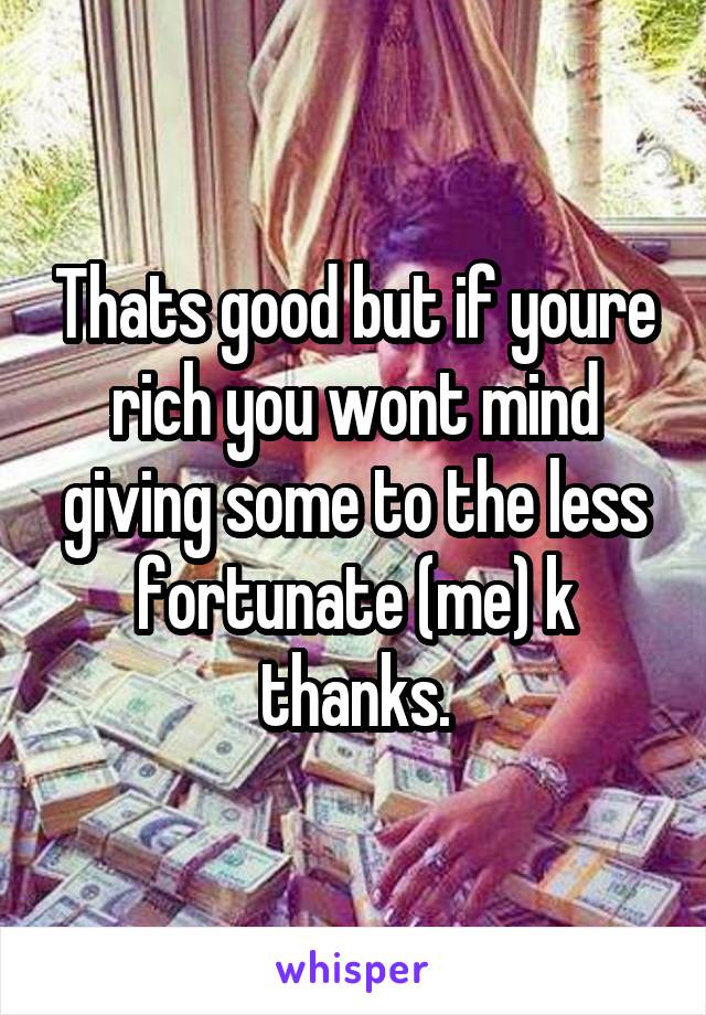 Thats good but if youre rich you wont mind giving some to the less fortunate (me) k thanks.