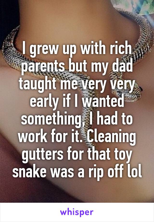 I grew up with rich parents but my dad taught me very very early if I wanted something, I had to work for it. Cleaning gutters for that toy snake was a rip off lol