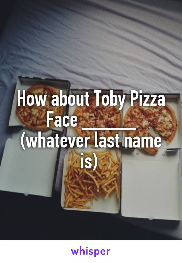 How about Toby Pizza Face _____ (whatever last name is) 