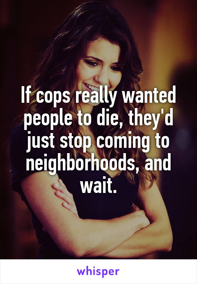 If cops really wanted people to die, they'd just stop coming to neighborhoods, and wait.
