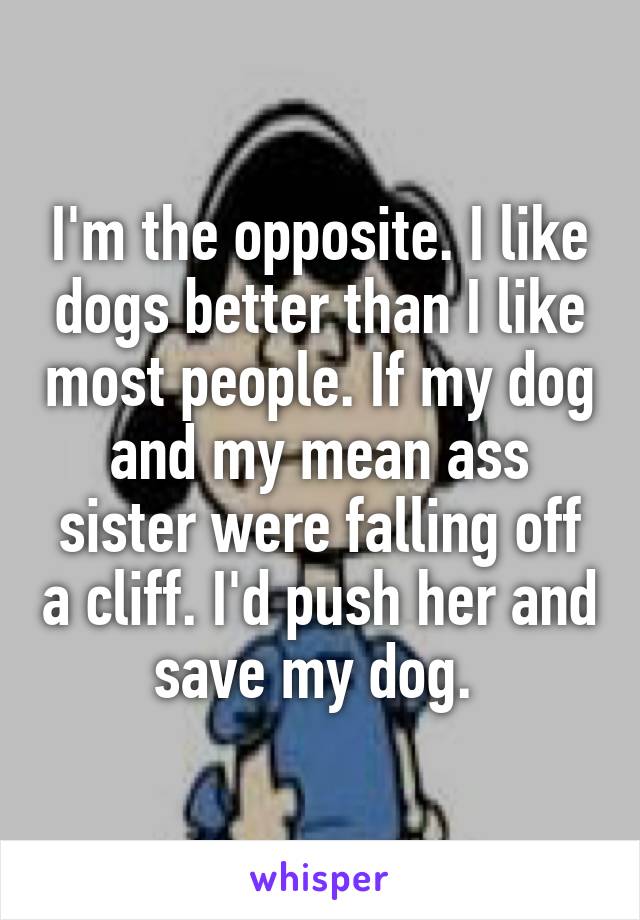 I'm the opposite. I like dogs better than I like most people. If my dog and my mean ass sister were falling off a cliff. I'd push her and save my dog. 