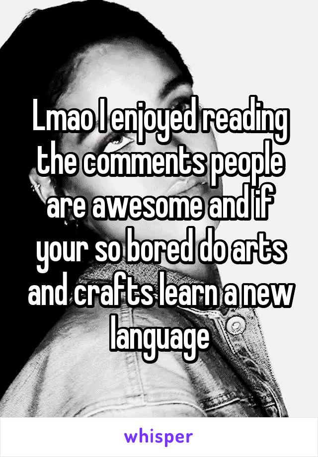 Lmao I enjoyed reading the comments people are awesome and if your so bored do arts and crafts learn a new language