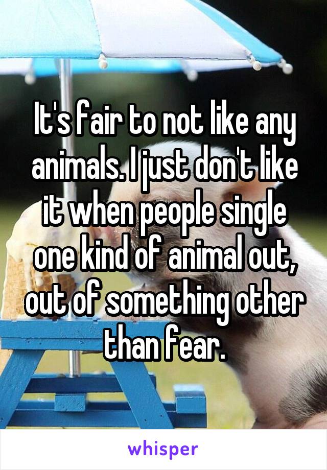It's fair to not like any animals. I just don't like it when people single one kind of animal out, out of something other than fear.