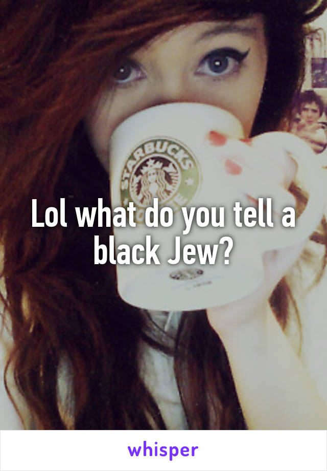 Lol what do you tell a black Jew?