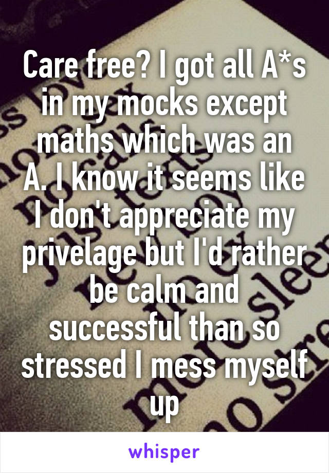 Care free? I got all A*s in my mocks except maths which was an A. I know it seems like I don't appreciate my privelage but I'd rather be calm and successful than so stressed I mess myself up