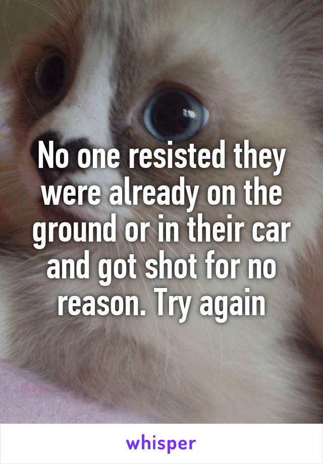 No one resisted they were already on the ground or in their car and got shot for no reason. Try again