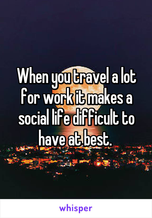 When you travel a lot for work it makes a social life difficult to have at best. 