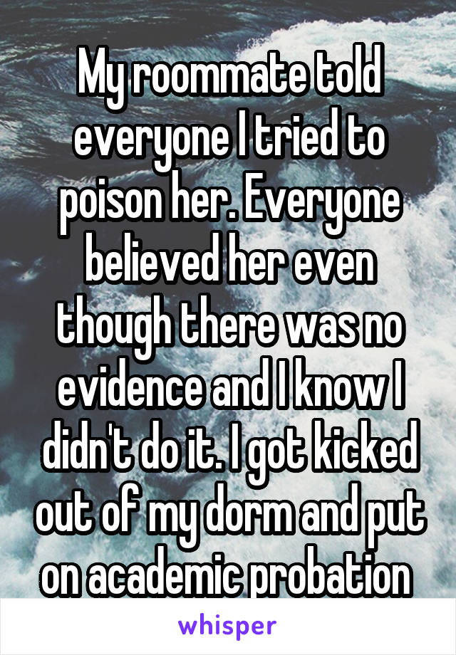 My roommate told everyone I tried to poison her. Everyone believed her even though there was no evidence and I know I didn't do it. I got kicked out of my dorm and put on academic probation 
