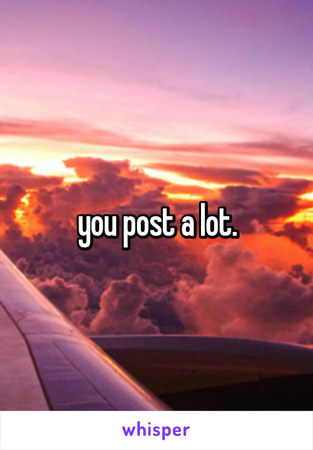 you post a lot.