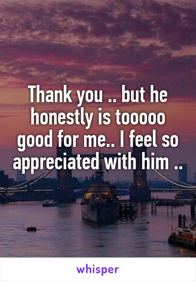 Thank you .. but he honestly is tooooo good for me.. I feel so appreciated with him .. 