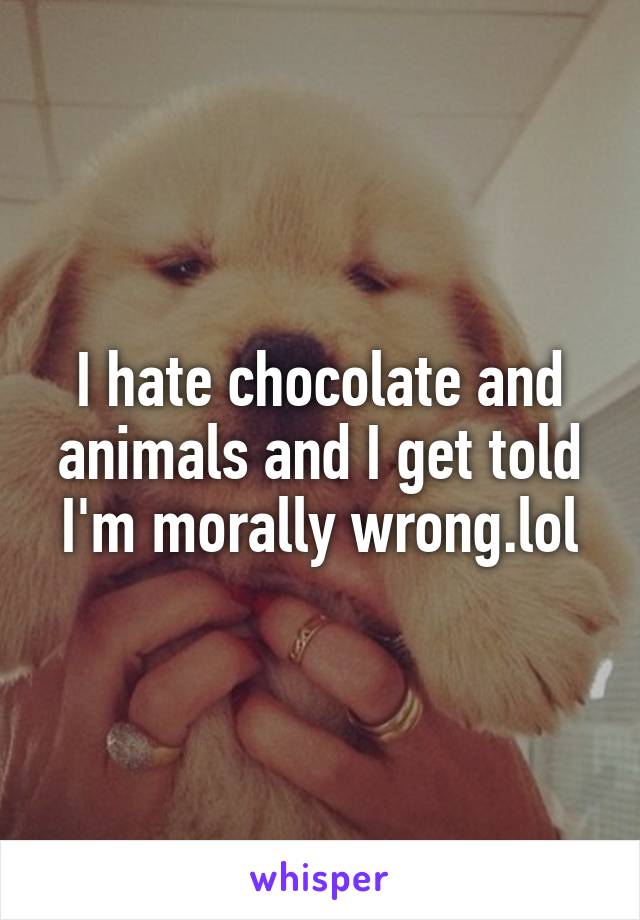 I hate chocolate and animals and I get told I'm morally wrong.lol