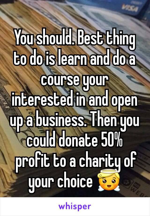 You should. Best thing to do is learn and do a course your interested in and open up a business. Then you could donate 50%
 profit to a charity of your choice 😇