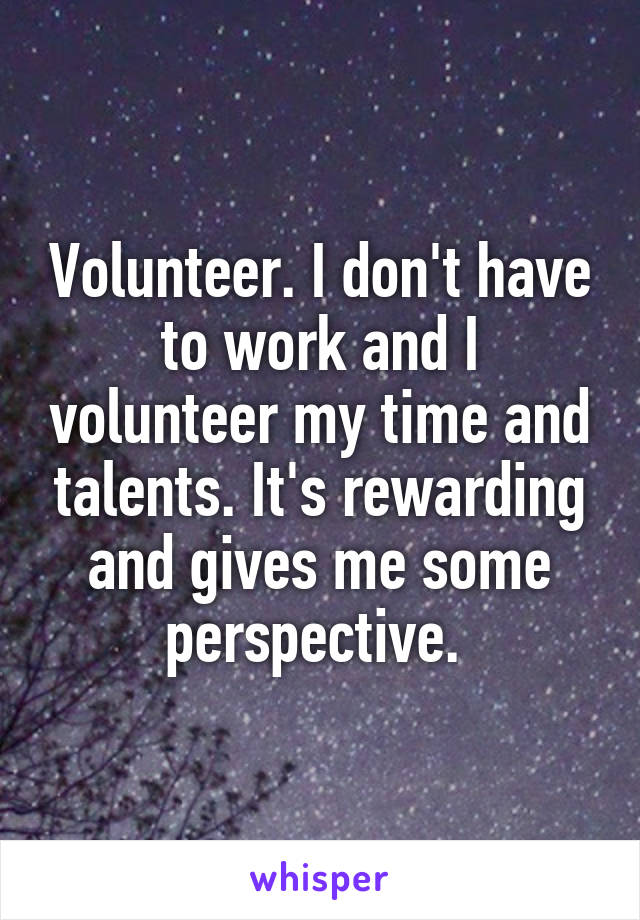 Volunteer. I don't have to work and I volunteer my time and talents. It's rewarding and gives me some perspective. 