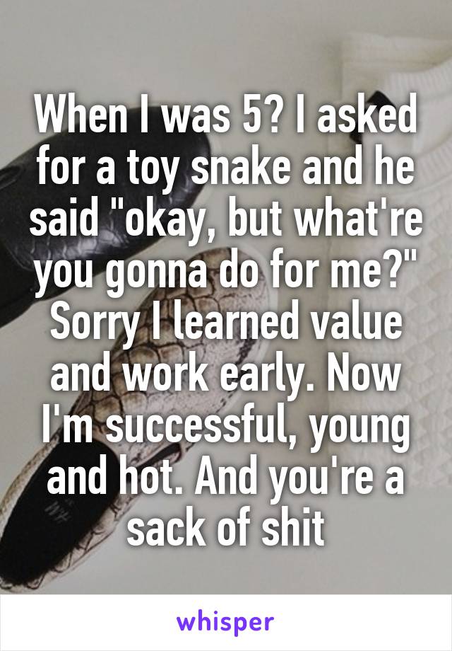 When I was 5? I asked for a toy snake and he said "okay, but what're you gonna do for me?"
Sorry I learned value and work early. Now I'm successful, young and hot. And you're a sack of shit