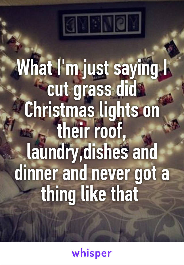 What I'm just saying I cut grass did Christmas lights on their roof, laundry,dishes and dinner and never got a thing like that 