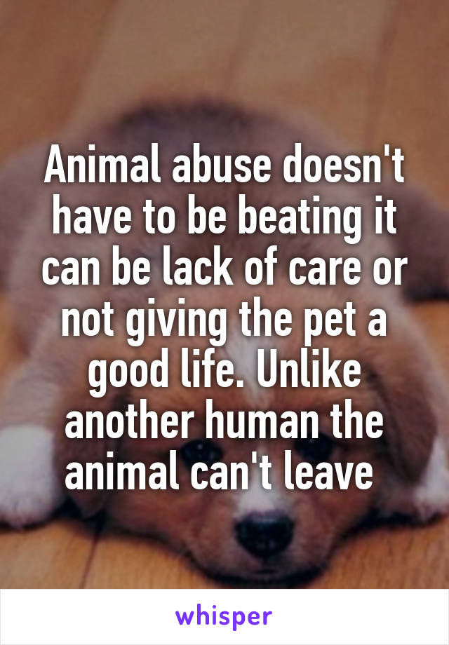 Animal abuse doesn't have to be beating it can be lack of care or not giving the pet a good life. Unlike another human the animal can't leave 