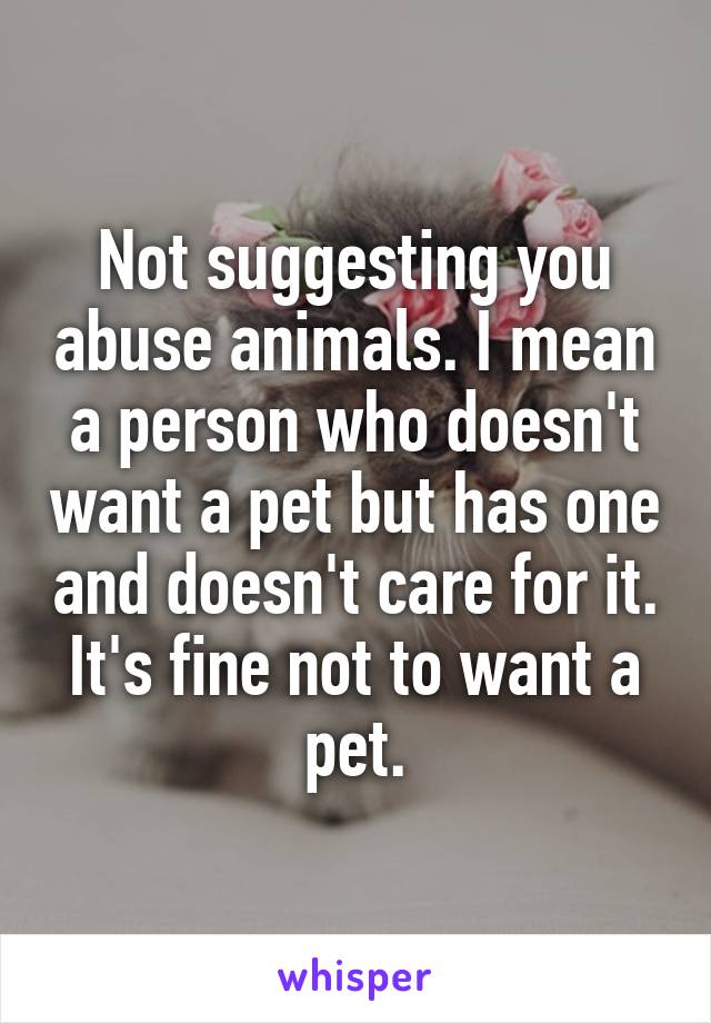 Not suggesting you abuse animals. I mean a person who doesn't want a pet but has one and doesn't care for it. It's fine not to want a pet.