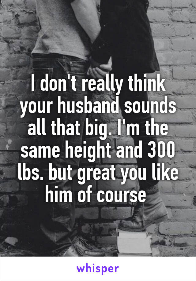 I don't really think your husband sounds all that big. I'm the same height and 300 lbs. but great you like him of course 