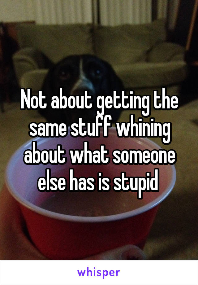 Not about getting the same stuff whining about what someone else has is stupid 