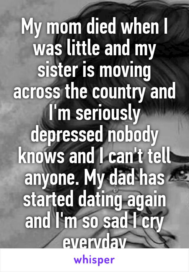 My mom died when I was little and my sister is moving across the country and I'm seriously depressed nobody knows and I can't tell anyone. My dad has started dating again and I'm so sad I cry everyday