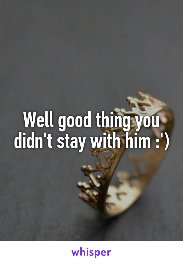 Well good thing you didn't stay with him :')