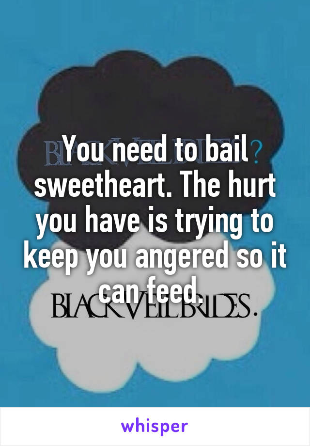 You need to bail sweetheart. The hurt you have is trying to keep you angered so it can feed. 