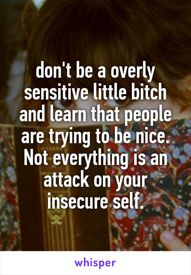 don't be a overly sensitive little bitch and learn that people are trying to be nice. Not everything is an attack on your insecure self.