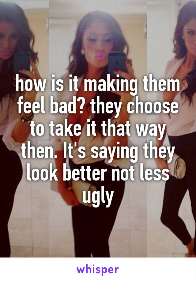 how is it making them feel bad? they choose to take it that way then. It's saying they look better not less ugly
