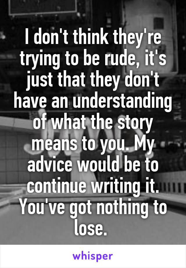 I don't think they're trying to be rude, it's just that they don't have an understanding of what the story means to you. My advice would be to continue writing it. You've got nothing to lose. 