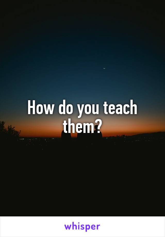 How do you teach them?