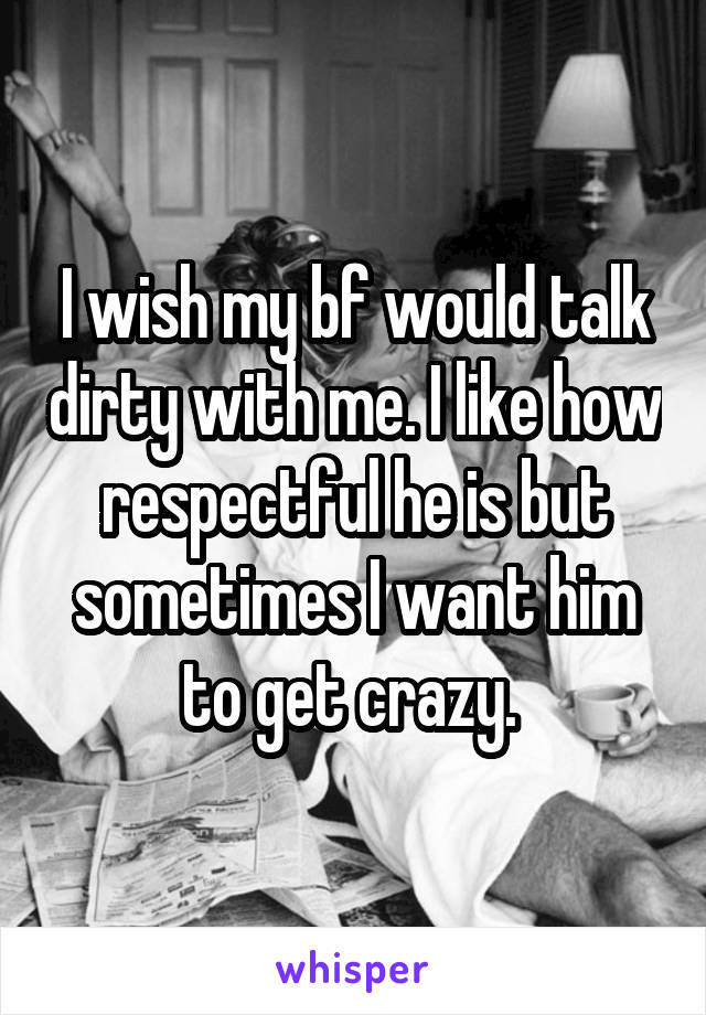 I wish my bf would talk dirty with me. I like how respectful he is but sometimes I want him to get crazy. 