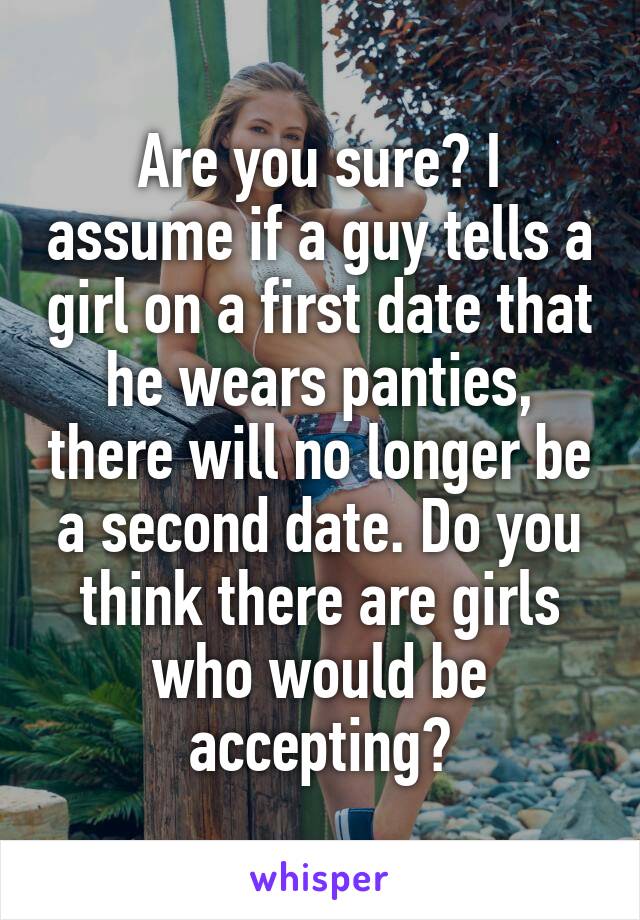 Are you sure? I assume if a guy tells a girl on a first date that he wears panties, there will no longer be a second date. Do you think there are girls who would be accepting?