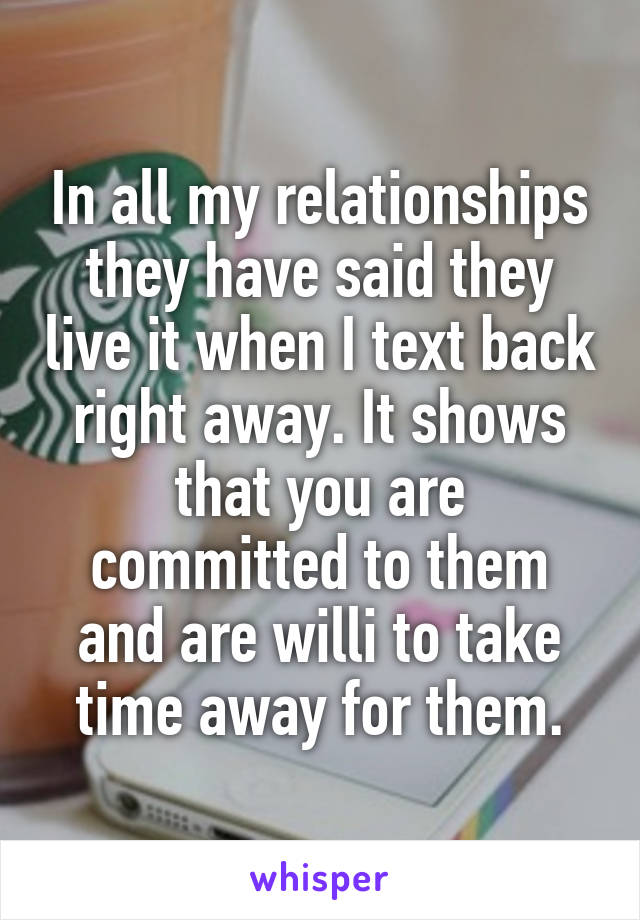 In all my relationships they have said they live it when I text back right away. It shows that you are committed to them and are willi to take time away for them.