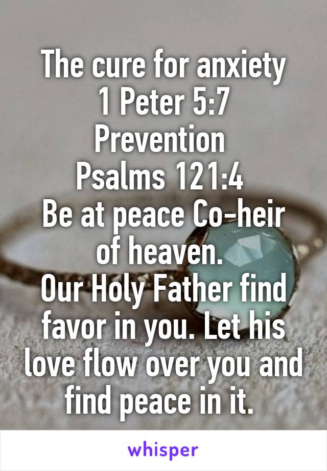 The cure for anxiety
1 Peter 5:7
Prevention 
Psalms 121:4 
Be at peace Co-heir of heaven. 
Our Holy Father find favor in you. Let his love flow over you and find peace in it. 
