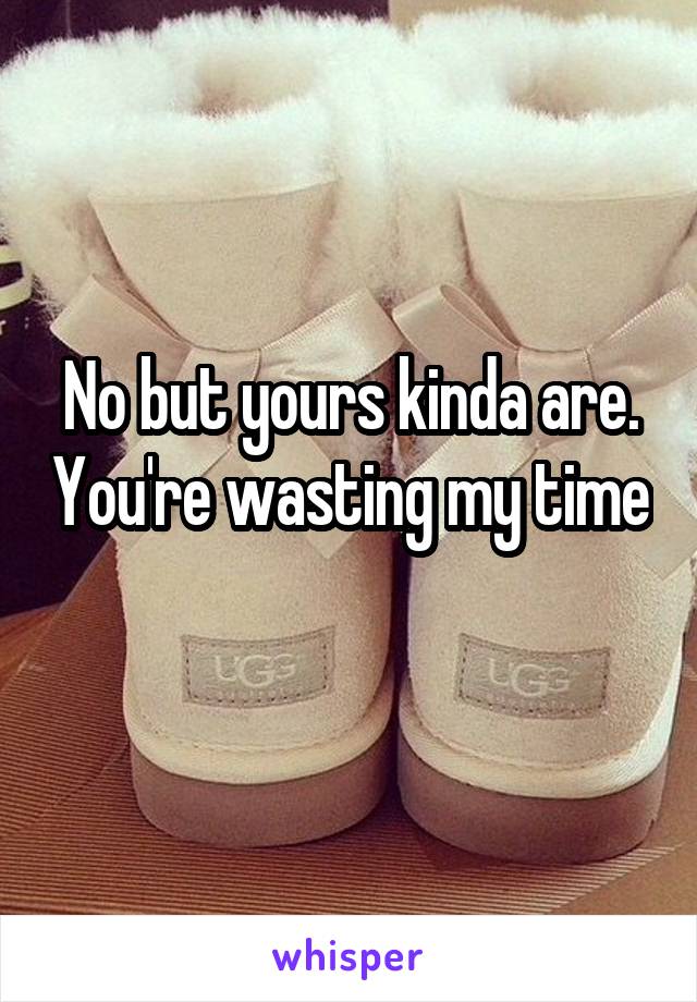 No but yours kinda are. You're wasting my time 