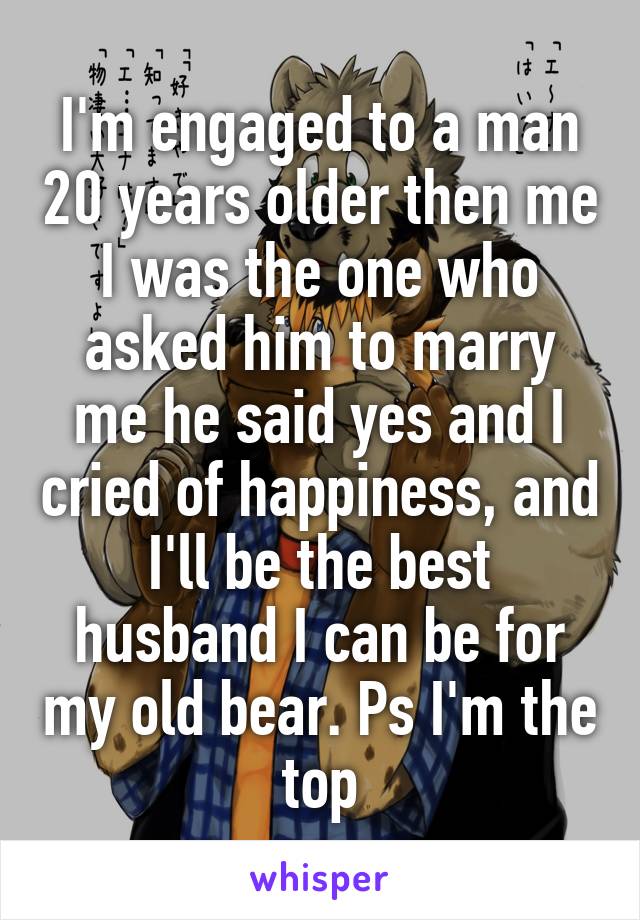 I'm engaged to a man 20 years older then me I was the one who asked him to marry me he said yes and I cried of happiness, and I'll be the best husband I can be for my old bear. Ps I'm the top