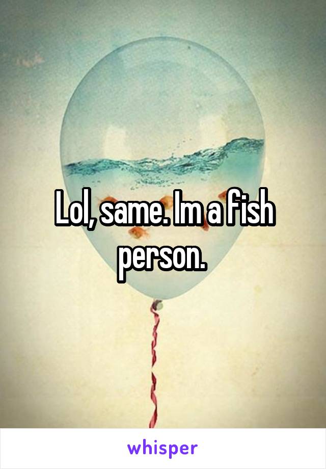 Lol, same. Im a fish person. 