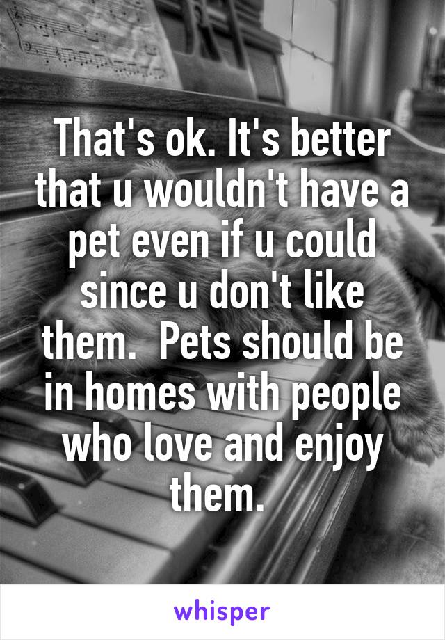 That's ok. It's better that u wouldn't have a pet even if u could since u don't like them.  Pets should be in homes with people who love and enjoy them. 
