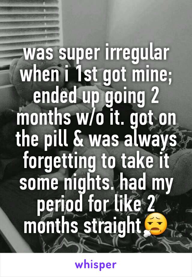 was super irregular when i 1st got mine; ended up going 2 months w/o it. got on the pill & was always forgetting to take it some nights. had my period for like 2 months straight😧