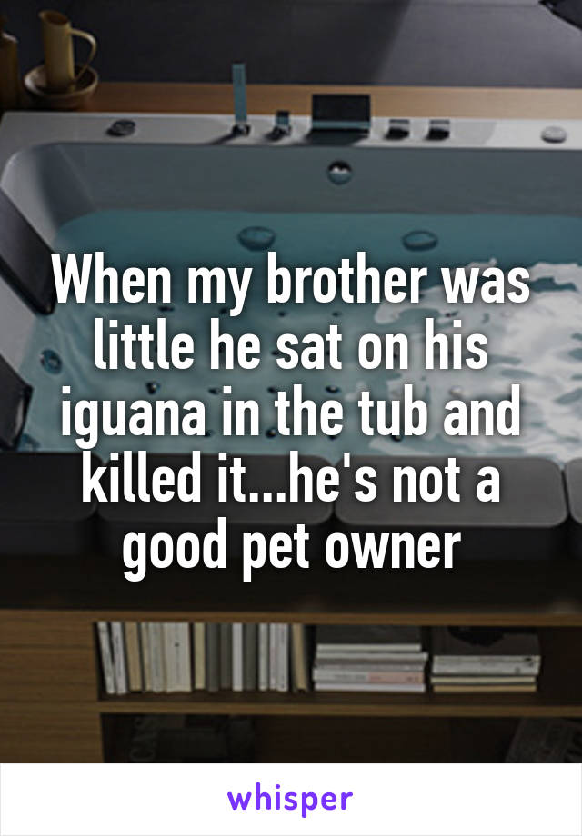 When my brother was little he sat on his iguana in the tub and killed it...he's not a good pet owner