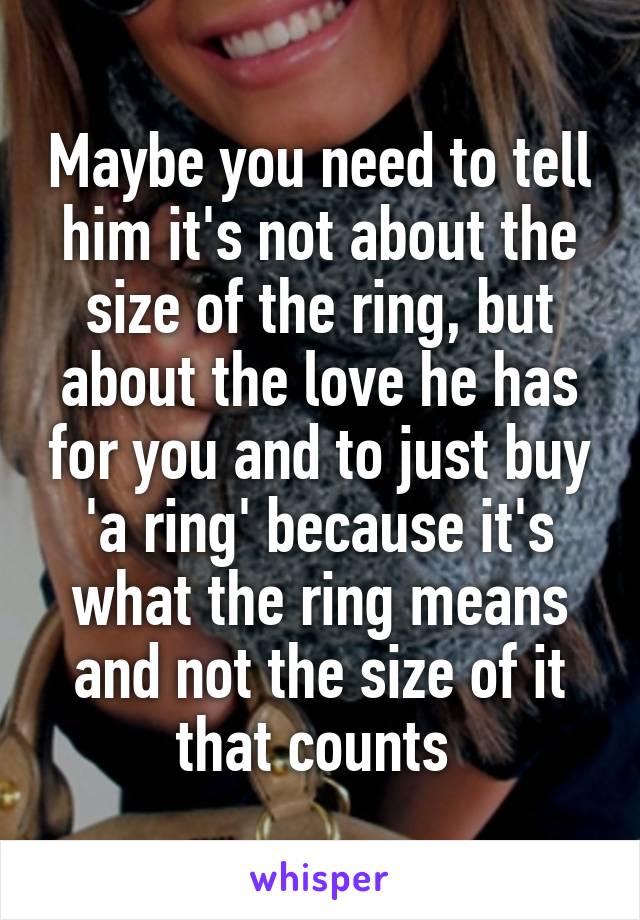Maybe you need to tell him it's not about the size of the ring, but about the love he has for you and to just buy 'a ring' because it's what the ring means and not the size of it that counts 