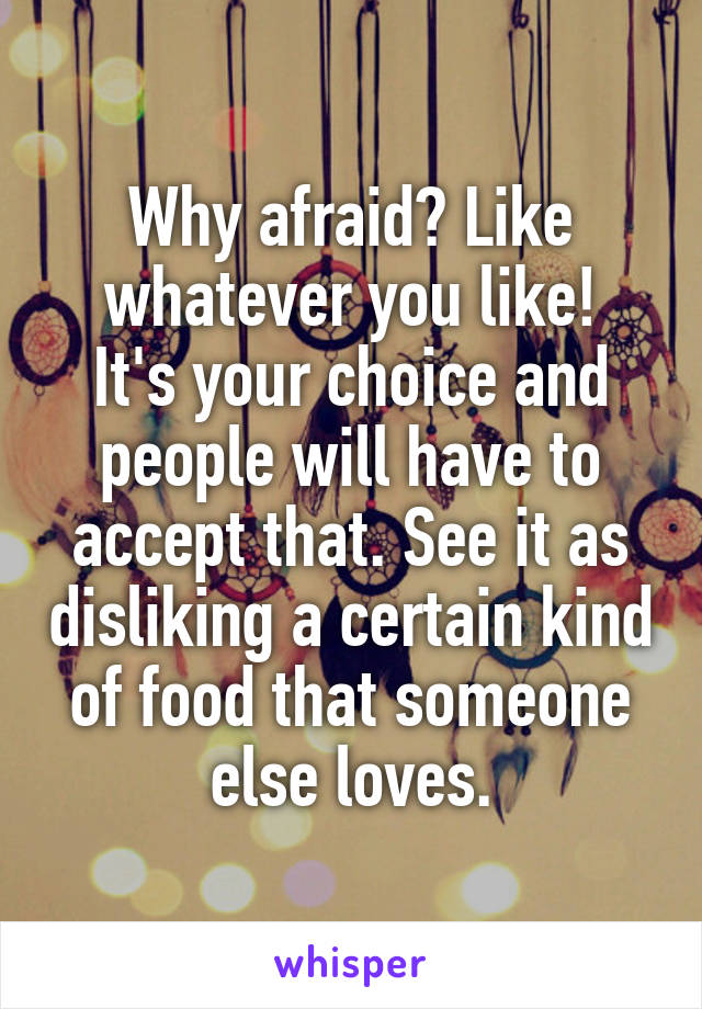 Why afraid? Like whatever you like!
It's your choice and people will have to accept that. See it as disliking a certain kind of food that someone else loves.