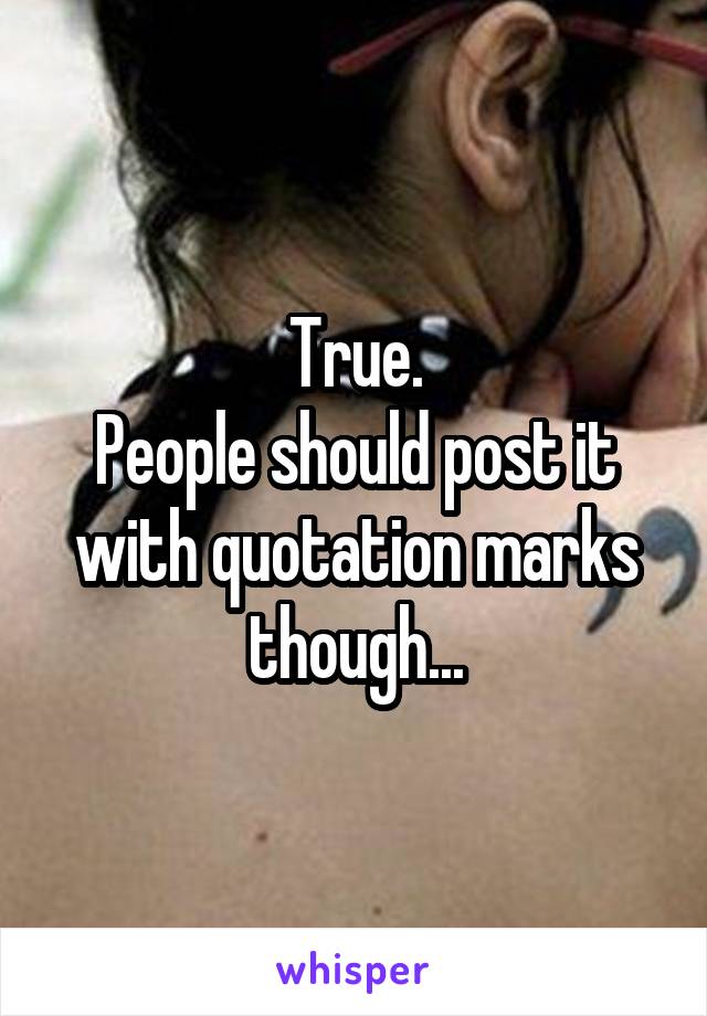 True.
People should post it with quotation marks though...