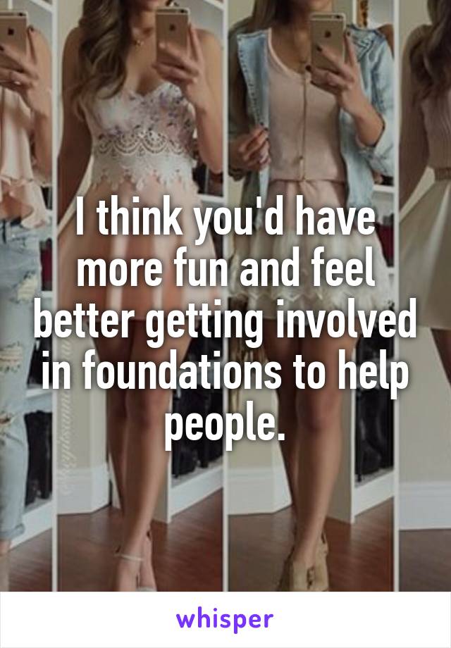 I think you'd have more fun and feel better getting involved in foundations to help people.