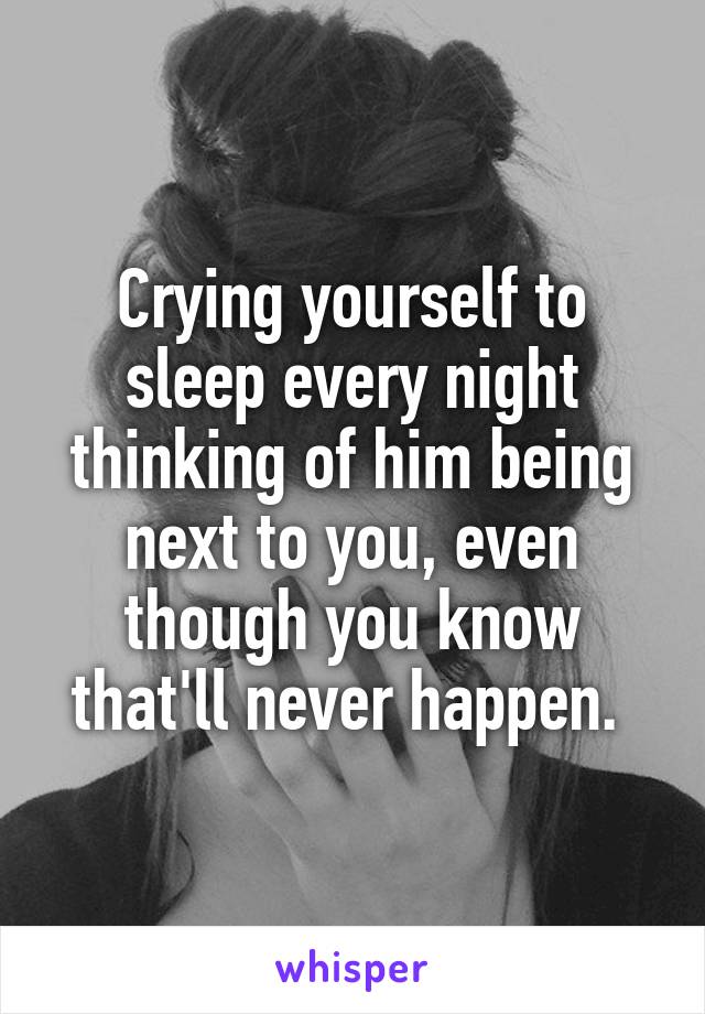 Crying yourself to sleep every night thinking of him being next to you, even though you know that'll never happen. 